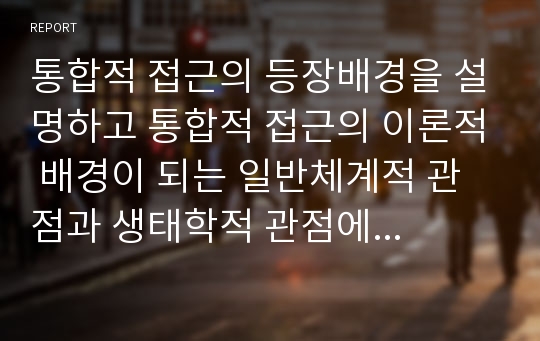 통합적 접근의 등장배경을 설명하고 통합적 접근의 이론적 배경이 되는 일반체계적 관점과 생태학적 관점에 대해 서술하시오.