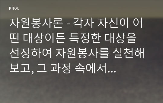 자원봉사론 - 각자 자신이 어떤 대상이든 특정한 대상을 선정하여 자원봉사를 실천해 보고, 그 과정 속에서 자신이 느낀 생각을 기술해 보십시오.  1) 참여 자원봉사의 대상 및 유형, 2) 자신이 느낀 자원봉사활동의 의미 3) 문제점 및 향후 발전과제를 중심으로 기술해 보십시오