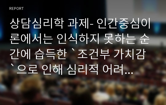 상담심리학 과제- 인간중심이론에서는 인식하지 못하는 순간에 습득한 `조건부 가치감`으로 인해 심리적 어려움이 발생한다고 말하고 있다. 조건부 가치감이란 무엇이며, 자신의 과거 경험을 돌이켜 보면서 자신이 경험한 `가치의 조건`이 무엇인지 분석하시오.