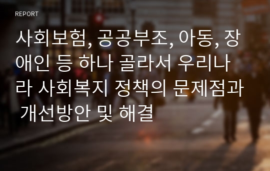 사회보험, 공공부조, 아동, 장애인 등 하나 골라서 우리나라 사회복지 정책의 문제점과 개선방안 및 해결