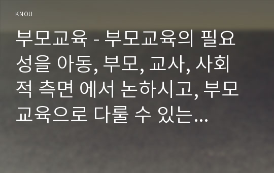 부모교육 - 부모교육의 필요성을 아동, 부모, 교사, 사회적 측면 에서 논하시고, 부모교육으로 다룰 수 있는 주요내용을 설명하시오