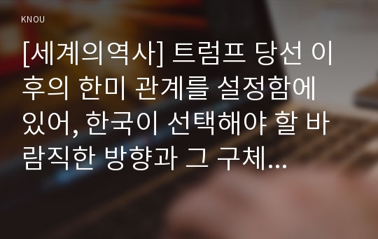 [세계의역사] 트럼프 당선 이후의 한미 관계를 설정함에 있어, 한국이 선택해야 할 바람직한 방향과 그 구체적인 방안에 대하여 자신의 생각을 기술