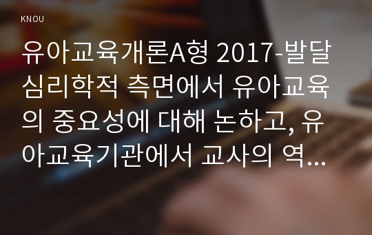 유아교육개론A형 2017-발달심리학적 측면에서 유아교육의 중요성에 대해 논하고, 유아교육기관에서 교사의 역할에 대하여 보고 느낀 점을 서술하시오. 유아교육개론A형 2017학년도 1학기 중간과제물 (유아교육의 중요성,유아교육기관에서 교사의 역할)