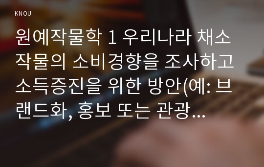 원예작물학 1 우리나라 채소작물의 소비경향을 조사하고 소득증진을 위한 방안(예: 브랜드화, 홍보 또는 관광농업(6차산업) 등)을 제시하라.