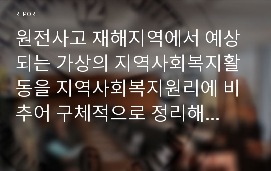 원전사고 재해지역에서 예상되는 가상의 지역사회복지활동을 지역사회복지원리에 비추어 구체적으로 정리해 보시오