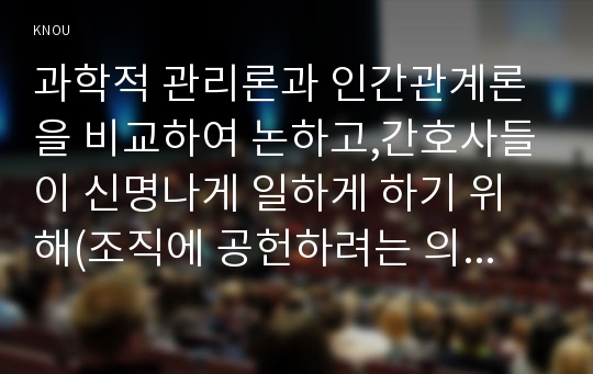 과학적 관리론과 인간관계론을 비교하여 논하고,간호사들이 신명나게 일하게 하기 위해(조직에 공헌하려는 의욕을 고취시키려면) 꼭 필요하다고 생각되는 자신의 견해를 한 가지 이상 제시하시오 전략적간호관리 간호생산성을 높이는 방안들을 나름대로 제시하고, 왜 그 방법이 간호생산성을 높이는지 설명하시오(2017년 1학기 전략적간호관리 간호학과 방통대 중간과제물레포트