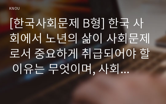 [한국사회문제 B형] 한국 사회에서 노년의 삶이 사회문제로서 중요하게 취급되어야 할 이유는 무엇이며, 사회가 함께 해 나갈 수 있는 노력에는 어떤 것들이 있을지 대해 구체적인 사례를 들어가면서 논하시오.