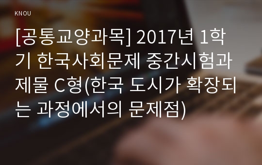 [공통교양과목] 2017년 1학기 한국사회문제 중간시험과제물 C형(한국 도시가 확장되는 과정에서의 문제점)