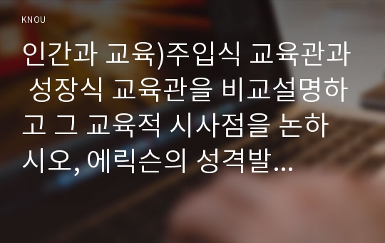 인간과 교육)주입식 교육관과 성장식 교육관을 비교설명하고 그 교육적 시사점을 논하시오, 에릭슨의 성격발달단계이론을 설명하고 교육적 시사점을 논하시오