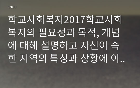 학교사회복지2017학교사회복지의 필요성과 목적, 개념에 대해 설명하고 자신이 속한 지역의 특성과 상황에 이를 적용하여, 학교사회복지의 구체적인 필요성, 대상과 내용, 가능한 방법을 제안하시오.