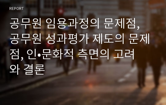 공무원 임용과정의 문제점, 공무원 성과평가 제도의 문제점, 인•문화적 측면의 고려와 결론