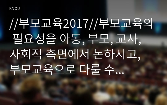 //부모교육2017//부모교육의 필요성을 아동, 부모, 교사, 사회적 측면에서 논하시고, 부모교육으로 다룰 수 있는 주요내용을 설명하시오.