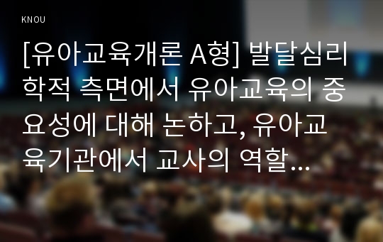 [유아교육개론 A형] 발달심리학적 측면에서 유아교육의 중요성에 대해 논하고, 유아교육기관에서 교사의 역할에 대하여 보고 느낀 점을 서술하시오.