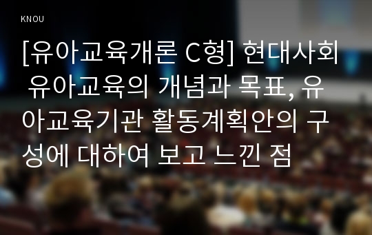 [유아교육개론 C형] 현대사회 유아교육의 개념과 목표, 유아교육기관 활동계획안의 구성에 대하여 보고 느낀 점