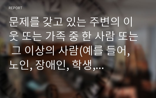 문제를 갖고 있는 주변의 이웃 또는 가족 중 한 사람 또는 그 이상의 사람(예를 들어, 노인, 장애인, 학생, 취업준비생, 질병이 있는 사람, 전월세로 고민하는 사람, 보육문제를 갖고 있는 부모 등)을 인터뷰하시오.