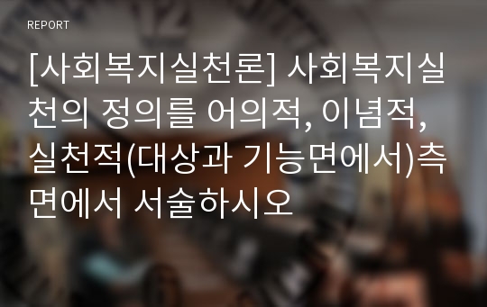 [사회복지실천론] 사회복지실천의 정의를 어의적, 이념적, 실천적(대상과 기능면에서)측면에서 서술하시오