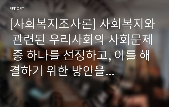 [사회복지조사론] 사회복지와 관련된 우리사회의 사회문제 중 하나를 선정하고, 이를 해결하기 위한 방안을 학습자의 관점에서 논하시오