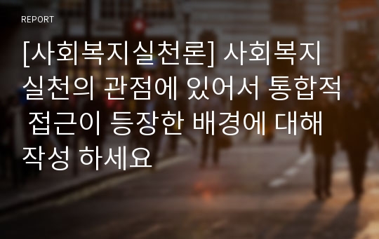 [사회복지실천론] 사회복지 실천의 관점에 있어서 통합적 접근이 등장한 배경에 대해 작성 하세요