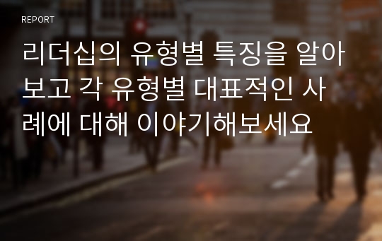 리더십의 유형별 특징을 알아보고 각 유형별 대표적인 사례에 대해 이야기해보세요