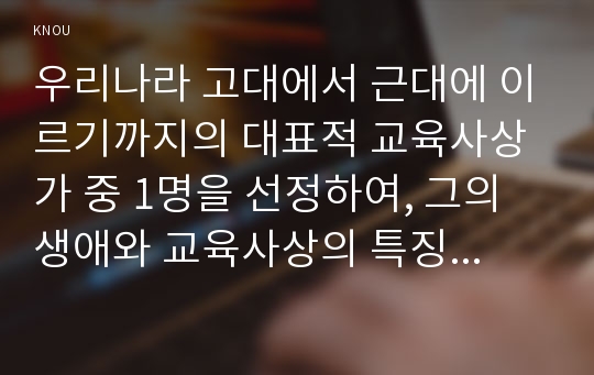 우리나라 고대에서 근대에 이르기까지의 대표적 교육사상가 중 1명을 선정하여, 그의 생애와 교육사상의 특징을 설명하시오.