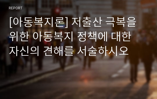 [아동복지론] 저출산 극복을 위한 아동복지 정책에 대한 자신의 견해를 서술하시오