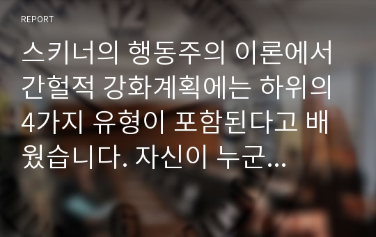 스키너의 행동주의 이론에서 간헐적 강화계획에는 하위의 4가지 유형이 포함된다고 배웠습니다. 자신이 누군가의 표적행동을 변화시키기 위해 실제 사용해 본적이 있는 강화계획을 보고서로 작성하시오