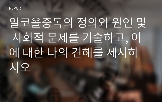 알코올중독의 정의와 원인 및 사회적 문제를 기술하고, 이에 대한 나의 견해를 제시하시오