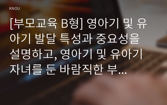 [부모교육 B형] 영아기 및 유아기 발달 특성과 중요성을 설명하고, 영아기 및 유아기 자녀를 둔 바람직한 부모의 역할에 대하여 논하시오.