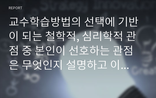 교수학습방법의 선택에 기반이 되는 철학적, 심리학적 관점 중 본인이 선호하는 관점은 무엇인지 설명하고 이를 바탕으로 한 본인의 교육신념을 세워 앞으로 어떤 교사가 될 것인지 서술하시오.