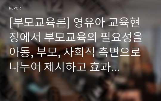 [부모교육론] 영유아 교육현장에서 부모교육의 필요성을 아동, 부모, 사회적 측면으로 나누어 제시하고 효과의 견해를 서술하시오