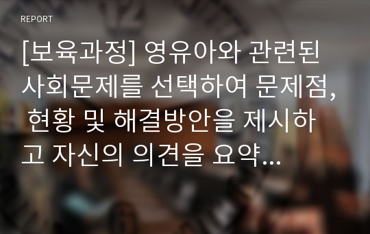 [보육과정] 영유아와 관련된 사회문제를 선택하여 문제점, 현황 및 해결방안을 제시하고 자신의 의견을 요약하여 제시하시오