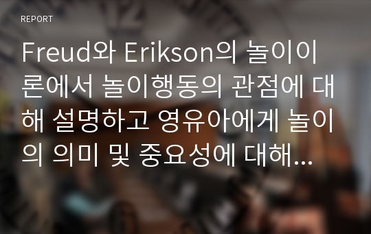 Freud와 Erikson의 놀이이론에서 놀이행동의 관점에 대해 설명하고 영유아에게 놀이의 의미 및 중요성에 대해 본인의 생각을 정리해보시오.