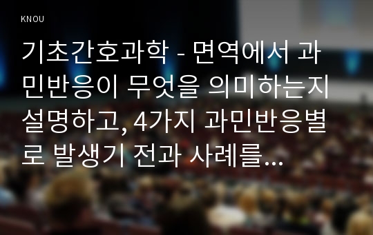 기초간호과학 - 면역에서 과민반응이 무엇을 의미하는지 설명하고, 4가지 과민반응별로 발생기 전과 사례를 각각 기술하시오.