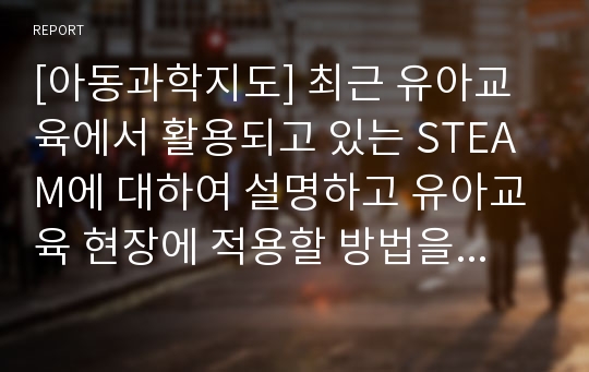 [아동과학지도] 최근 유아교육에서 활용되고 있는 STEAM에 대하여 설명하고 유아교육 현장에 적용할 방법을 기술하시오