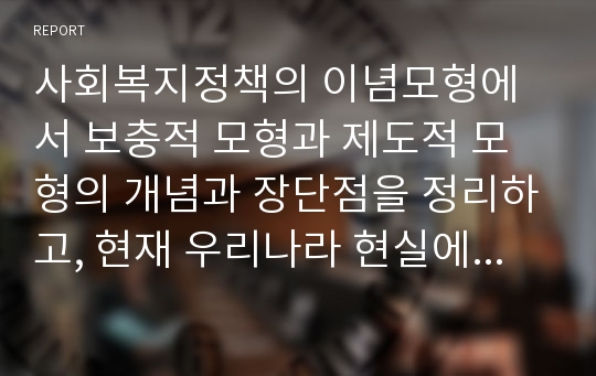 사회복지정책의 이념모형에서 보충적 모형과 제도적 모형의 개념과 장단점을 정리하고, 현재 우리나라 현실에서 어느 정책을 우선적으로 추진하는 것이 옳다고 생각하는지 자신의 견해를 밝히고 토론하라