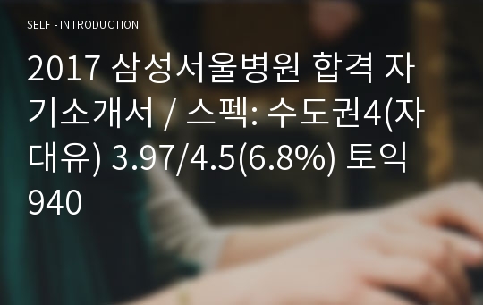 2017 삼성서울병원 합격 자기소개서 / 스펙: 수도권4(자대유) 3.97/4.5(6.8%) 토익 940