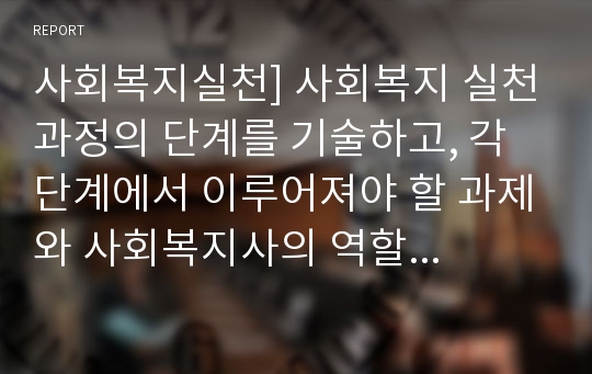 사회복지실천] 사회복지 실천과정의 단계를 기술하고, 각 단계에서 이루어져야 할 과제와 사회복지사의 역할에 대해 서술하십시오