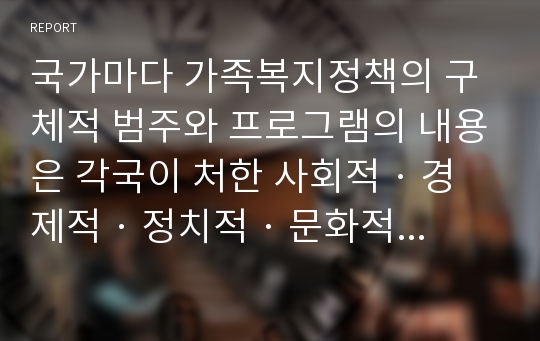 국가마다 가족복지정책의 구체적 범주와 프로그램의 내용은 각국이 처한 사회적 · 경제적 · 정치적 · 문화적 조건에 따라 다르다. 선진국(유럽)의 가족정책을 통해 향후 우리나라 가족복지정책의 정립 시 얻을 수 있는 유용한 시사점(벤치마킹)에 대해 보고서를 작성하시오.