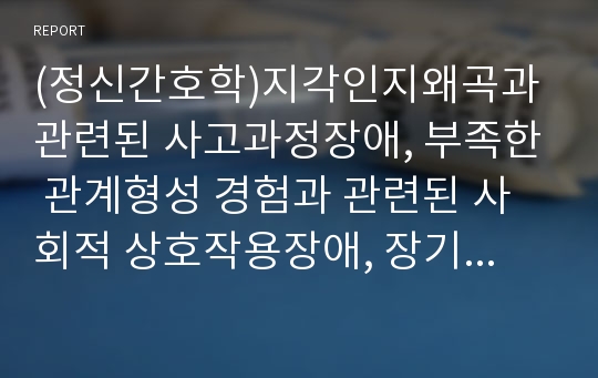 (정신간호학)지각인지왜곡과관련된 사고과정장애, 부족한 관계형성 경험과 관련된 사회적 상호작용장애, 장기적입원과 관련된 불안 간호과정