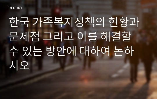 한국 가족복지정책의 현황과 문제점 그리고 이를 해결할 수 있는 방안에 대하여 논하시오