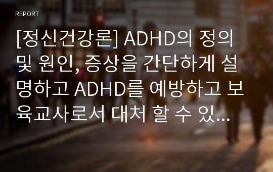 [정신건강론] ADHD의 정의 및 원인, 증상을 간단하게 설명하고 ADHD를 예방하고 보육교사로서 대처 할 수 있는 방법이나 부모에게 하는 조언에 대한 자신의 생각을 제시하시오