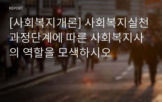 [사회복지개론] 사회복지실천과정단계에 따른 사회복지사의 역할을 모색하시오