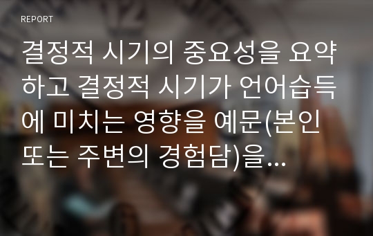 결정적 시기의 중요성을 요약하고 결정적 시기가 언어습득에 미치는 영향을 예문(본인 또는 주변의 경험담)을 들어 설명하시오.