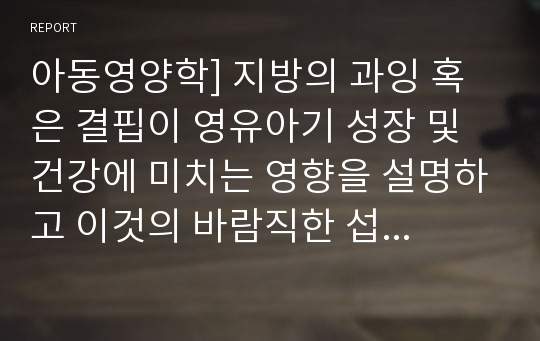 아동영양학] 지방의 과잉 혹은 결핍이 영유아기 성장 및 건강에 미치는 영향을 설명하고 이것의 바람직한 섭취 방안을 제시하십시오.