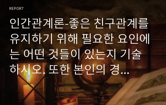 인간관계론-좋은 친구관계를 유지하기 위해 필요한 요인에는 어떤 것들이 있는지 기술하시오. 또한 본인의 경우에는 어떤 요인들이 중요하게 작용하고 있으며, 향후 보다 원만한 친구관계를 위해서 보완해야 할 부분에 대하여 기술하시오.