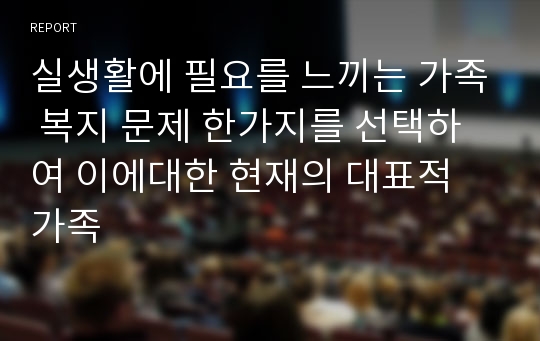 실생활에 필요를 느끼는 가족 복지 문제 한가지를 선택하여 이에대한 현재의 대표적 가족