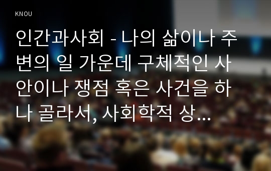 인간과사회 - 나의 삶이나 주변의 일 가운데 구체적인 사안이나 쟁점 혹은 사건을 하나 골라서, 사회학적 상상력과 분석적 시각을 통해서 보면 그냥 사회통념대로 보고 믿을 때와 어떻게 다르게 볼 수 있는지를 비교해서 서술하시오.