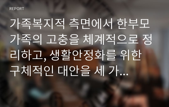 가족복지적 측면에서 한부모 가족의 고충을 체계적으로 정리하고, 생활안정화를 위한 구체적인 대안을 세 가지 이상 적으시오