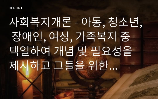 사회복지개론 - 아동, 청소년, 장애인, 여성, 가족복지 중 택일하여 개념 및 필요성을 제시하고 그들을 위한 사회복지서비스에 대해서 서술하시오