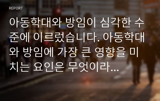 아동학대와 방임이 심각한 수준에 이르렀습니다. 아동학대와 방임에 가장 큰 영향을 미치는 요인은 무엇이라고 생각하는지 쓰고 이에 대한 대책이나 개선을 위해 어떤 노력을 해야 할지 고민해 봅시다